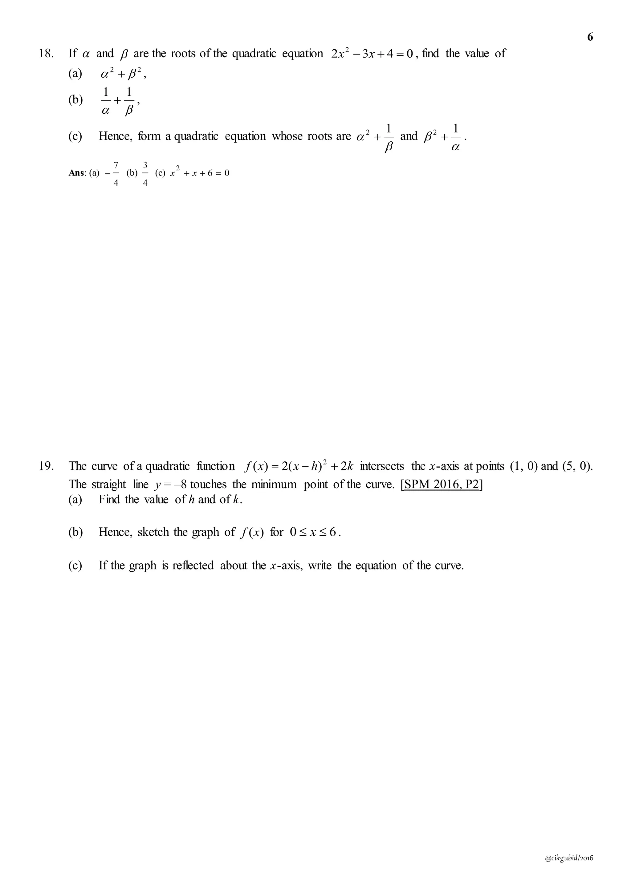 6
@cikgubid/2016
18. If  and  are the roots of the quadratic equation 0432 2
 xx , find the value of
(a) 22
  ,
(b)

11
 ,
(c) Hence, form a quadratic equation whose roots are


12
 and


12
 .
Ans: (a)
4
7
 (b)
4
3
(c) 06
2
 xx
19. The curve of a quadratic function khxxf 2)(2)( 2
 intersects the x-axis at points (1, 0) and (5, 0).
The straight line y = –8 touches the minimum point of the curve. [SPM 2016, P2]
(a) Find the value of h and of k.
(b) Hence, sketch the graph of )(xf for 60  x .
(c) If the graph is reflected about the x-axis, write the equation of the curve.
 
