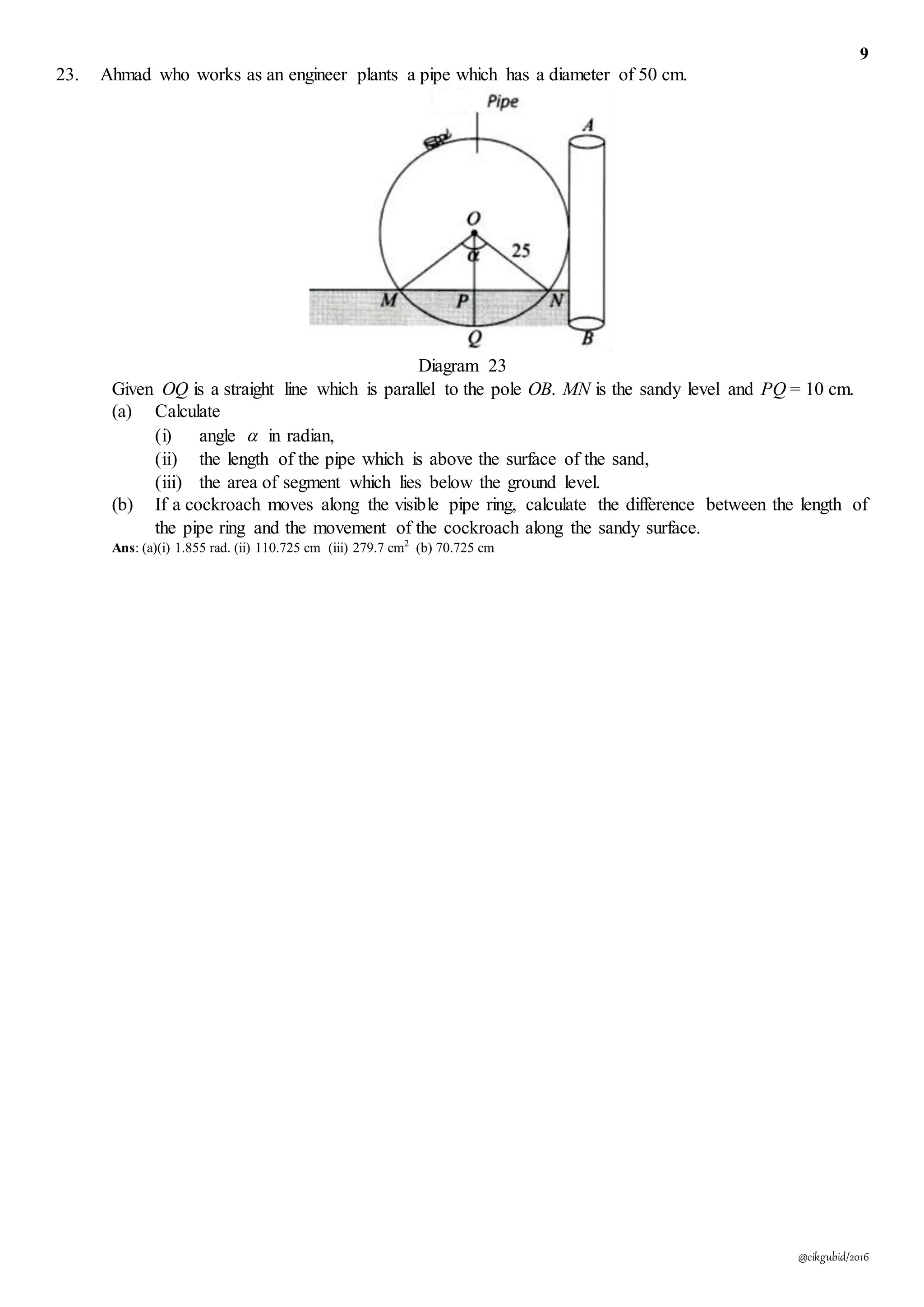 9
@cikgubid/2016
23. Ahmad who works as an engineer plants a pipe which has a diameter of 50 cm.
Diagram 23
Given OQ is a straight line which is parallel to the pole OB. MN is the sandy level and PQ = 10 cm.
(a) Calculate
(i) angle  in radian,
(ii) the length of the pipe which is above the surface of the sand,
(iii) the area of segment which lies below the ground level.
(b) If a cockroach moves along the visible pipe ring, calculate the difference between the length of
the pipe ring and the movement of the cockroach along the sandy surface.
Ans: (a)(i) 1.855 rad. (ii) 110.725 cm (iii) 279.7 cm2
(b) 70.725 cm
 