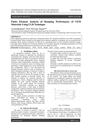 Avinashkadam Int. Journal of Engineering Research and Applications www.ijera.com 
ISSN : 2248-9622, Vol. 4, Issue 7( Version 6), July 2014, pp.150-153 
www.ijera.com 150 | P a g e 
Finite Element Analysis of Damping Performance of VEM 
Materials Using CLD Technique 
Avinashkadam*, Prof. Pravinp. Hujare** 
*(Research Scholar,Sinhgad Academy of Engineering, Pune University, Pune) 
**(Asst.Professor, Dept. Of Mechanical Engineering, Sinhgad Academy of Engineering, Pune University, Pune) 
ABSTRACT 
Most engineering structures experiences vibrational motion, this unwanted vibrations can result in premature 
structural failure. Many methods are developed which enhances capability of damping such as constrained layer 
damping. Shear motion is produced in VEM due to constraining layer to resist unwanted vibrational energy. 
This paper shows theeffect of varying the thickness of viscoelastic materials on damping performance of CLD 
beam.The damping performance is measured in terms of modal loss factor. 
Keywords–ConstrainingLayer, VEM, PCLD, Modal strain energy method, Modal loss factor. 
I. INTRODUCTION 
In mechanical industries where the use of 
lightweight structures is important, the introduction 
constrained layer damping, which has high inherent 
dampingbetween two layers, can produce a sandwich 
structure with high damping.The passive damping 
treatment usually implemented viscoelastic material 
in between two aluminum layers for forming shear 
deformation. High damping rate can be obtained by 
this configuration. Since it was discovered that 
damping materials could be used as treatments in 
passive damping technology to structures to improve 
damping performance, there has been a flurry of 
ongoing research over the last few decades to either 
alter existing materials, or develop entirely new 
materials to improve the structural dynamics of 
components to which a damping material could be 
applied. The most common damping materials 
available on the current market are viscoelastic 
materials. Viscoelastic materials are generally 
polymers, which allow a wide range of different 
compositions resulting in different material properties 
and behavior. Thus, viscoelastic damping materials 
can be developed and tailored fairly efficiently for a 
specific application. 
This paper presents calculation of modal loss 
factor, investigated for design of effective 
constrained viscoelastic layer. Paper 
addressesexperimental analysis and Finite element 
analysis using Nastran software ofCLD beam with 
varying thickness of VEM. 
II. FOCUS OF STUDY 
The focus of research is devoted to find out 
modal loss factor in passive constrained viscoelastic 
material used in engineering structures, especially in 
automobiles for analyzing effective damping 
performance. 
The goals of this research are mentioned below: 
- To predict higher modal loss factor for various 
viscoelastic material under different condition 
for improving effectiveness. 
- To gather data with help software to determine 
damping properties of several viscoelastic 
materials. 
- Formulate a reliable prediction on effective loss 
factor based on accumulated data of viscoelastic 
materials. 
III. FINITE ELEMENT ANALYSIS 
The modal loss factor and natural frequencies are 
the important factors used for evaluation of damping 
of the material. The modal shapes and natural 
frequencies are considered in design of a structure for 
dynamic loading condition.This modal analysis is 
done by Hypermesh& Nastransoftware. The CLD 
beam is fixed at one end and kept other end free. 
Fig: 1 CLD Beam 
A sandwich beam comprising of viscoelastic 
layer as the core between two elastic layers of length 
L. The thickness of each layer is considered as h1,h2 
and h3. Let u, v and θ respectively, are axial, 
transverse and rotational deformations of the 
VISCOELASTIC LAYER 
RESEARCH ARTICLE OPEN ACCESS 
 
