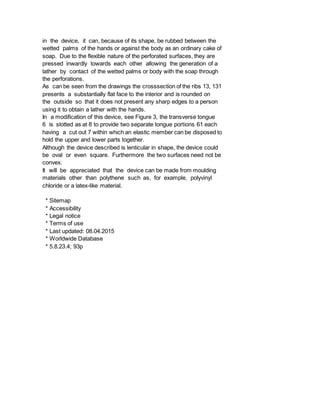 in the device, it can, because of its shape, be rubbed between the
wetted palms of the hands or against the body as an ordinary cake of
soap. Due to the flexible nature of the perforated surfaces, they are
pressed inwardly towards each other allowing the generation of a
lather by contact of the wetted palms or body with the soap through
the perforations.
As can be seen from the drawings the crosssection of the ribs 13, 131
presents a substantially flat face to the interior and is rounded on
the outside so that it does not present any sharp edges to a person
using it to obtain a lather with the hands.
In a modification of this device, see Figure 3, the transverse tongue
6 is slotted as at 8 to provide two separate tongue portions 61 each
having a cut out 7 within which an elastic member can be disposed to
hold the upper and lower parts together.
Although the device described is lenticular in shape, the device could
be oval or even square. Furthermore the two surfaces need not be
convex.
It will be appreciated that the device can be made from moulding
materials other than polythene such as, for example, polyvinyl
chloride or a latex-like material.
* Sitemap
* Accessibility
* Legal notice
* Terms of use
* Last updated: 08.04.2015
* Worldwide Database
* 5.8.23.4; 93p
 