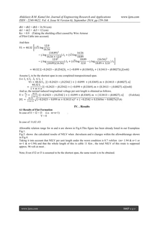 Abdelaziz B.M. Kamel Int. Journal of Engineering Research and Applications www.ijera.com 
ISSN : 2248-9622, Vol. 4, Issue 9( Version 6), September 2014, pp.159-166 
www.ijera.com 164|P a g e 
db1 = db2 = dbЗ = 16.56 (cm) dcl = dc2 = dc3 = 12 (cm) Ko = 0.9 (Taking the shielding effect caused by Wire Armour of Pilot Cable into account) And then V1=40.32 ( 3.log12.016.56−j.log(18.89)216.56×12.0).l1+( 3log16.5618.89−j.log12.02(18.89)(16.56) ).l2+( 3log18.8912.0−j.log(16.56)218.89×12.0 ).l3 =40.32 −0.2423−j0.2542 l1+ −0.099+j0.3369 l2+ 0.3413−j0.0827 l3 volt Assume I1 to be the shortest span in one completed transpositioned span. (i.e. l1≤l2 ,l1≤l3 ) V1=40.32 l1 . −0.2423−j 0.2542 + −0.099 +j 0.3369 .m+ 0.3413−j0.0827 .n = 40.32 L1+m+n −0.2423−j0.2542 + −0.099+j0.3369 .m+ 0.3413−j 0.0827 .n volt And so, the normal induced longitudinal voltage per unit length is obtained as follows. V= V1L= 40.321+m+n −0.2423−j 0.2542 + −0.099+j0.3369 .m + 0.3413−j0.0827 .n (Volt/km) V = 40.321+m+n −0.2423−0.099 m+0.3413 n 2+( −0.2542+0.3369m−0.0827n)2(4) 
IV. . Results 
4.1 Results of Flat Formation In case of l1 = l2 = l3 (i.e. m=n=1) . V = 0 In case of l1≠l2 ≠l3 Allowable relation range for m and n are shown in Fig.4.This figure has been already listed in our Exampleas Fig.1. Fig.5. shows .the calculated results of NILV when .thevaluem and n changes within the allowablerange shown in Fig.4. Taking it into account that NILV per unit length under the worst condition is 8.7 volt/km (m= 1.94 & n=1 or m=1 & n=1.94) and that the whole length of this is cable 11 Km , the total NILV of this route is supposed approx. 96 volt at most . Note; Even if l2 or l3 is assumed to be the shortest span, the same result is to be obtained.  