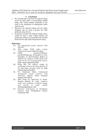 Abdelaziz B.M. Kamel Int. Journal of Engineering Research and Applications www.ijera.com 
ISSN : 2248-9622, Vol. 4, Issue 9( Version 6), September 2014, pp.159-166 
www.ijera.com 166|P a g e 
V. Conclusion 
1. We conclude that to decrease the induced voltage across the pilot cable a cross-bonding method along with Trefoil method mentioned in the study in the installation of underground cables must be used. 2. Moreover, the induced voltage will not totally disappear and we need to protect the cable protection relays from it. 3. In practice to reduce the induced voltage and to isolate the fault a surge voltage limiters and transformer isolator are connected in the terminal block between pilot cable and protection relays. References [1] The underground systems reference book EEI,1957 [2] High voltage XLPE cables systems Technical user guide, BRUGG Cables. [3] CHEN shu-min,YANGLan- jun,ZHANGQiao-gen ,Su Hong-bo ,Li Yun- feng.Effect of sheath-bonding Method on Induced over voltage in 110 KV XLPE cable system in the case of ground fault surg (j). High voltage Engineering,2006. [4] Wang Min The induced voltage & circulating current in the metal shield of 10 KV sigle phase electrical cables (j). High voltage Engineering,2006. [5] P.L. Ostermann, Editor, Underground Transmission systems reference book ,NewYork :Electric Power Research Institute,1992 Edition. [6] IEEE Guide for Application of sheath- Bonding Methods for single conductor cables and calculation of induced voltage and currents in cables sheaths ,IEEEStandard,March 1986. [7] Electrical Transmission & Distribution reference book ,Westinghouse Electric Corportion,1964. 