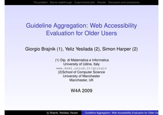 The problem Barrier walkthrough Experimental plan Results Discussion and conclusions




Guideline Aggregation: Web Accessibility
       Evaluation for Older Users

Giorgio Brajnik (1), Yeliz Yesilada (2), Simon Harper (2)

                     (1) Dip. di Matematica e Informatica
                           University of Udine, Italy
                      www.dimi.uniud.it/giorgio
                       (2)School of Computer Science
                          University of Manchester
                               Manchester, UK


                                  W4A 2009



              c Brajnik, Yesilada, Harper   Guideline Aggregation: Web Accessibility Evaluation for Older Users
 