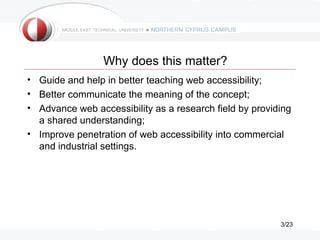 Why does this matter?
• Guide and help in better teaching web accessibility;
• Better communicate the meaning of the concept;
• Advance web accessibility as a research field by providing
  a shared understanding;
• Improve penetration of web accessibility into commercial
  and industrial settings.




                                                         3/23
 