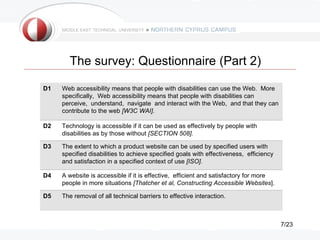 The survey: Questionnaire (Part 2)

D1   Web accessibility means that people with disabilities can use the Web. More
     specifically, Web accessibility means that people with disabilities can
     perceive, understand, navigate and interact with the Web, and that they can
     contribute to the web [W3C WAI].

D2   Technology is accessible if it can be used as effectively by people with
     disabilities as by those without [SECTION 508].

D3   The extent to which a product website can be used by specified users with
     specified disabilities to achieve specified goals with effectiveness, efficiency
     and satisfaction in a specified context of use [ISO].

D4   A website is accessible if it is effective, efficient and satisfactory for more
     people in more situations [Thatcher et al, Constructing Accessible Websites].

D5   The removal of all technical barriers to effective interaction.



                                                                                        7/23
 