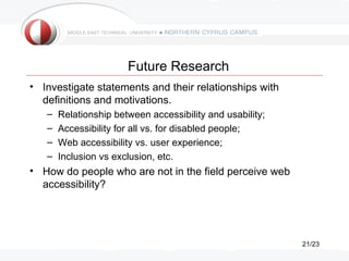 Future Research
• Investigate statements and their relationships with
  definitions and motivations.
   –   Relationship between accessibility and usability;
   –   Accessibility for all vs. for disabled people;
   –   Web accessibility vs. user experience;
   –   Inclusion vs exclusion, etc.
• How do people who are not in the field perceive web
  accessibility?




                                                           21/23
 