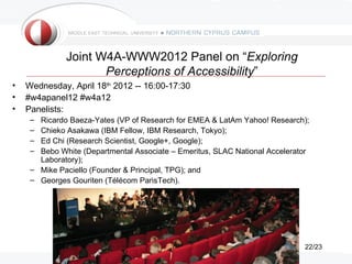 Joint W4A-WWW2012 Panel on “Exploring
                     Perceptions of Accessibility”
•   Wednesday, April 18th 2012 -- 16:00-17:30
•   #w4apanel12 #w4a12
•   Panelists:
     – Ricardo Baeza-Yates (VP of Research for EMEA & LatAm Yahoo! Research);
     – Chieko Asakawa (IBM Fellow, IBM Research, Tokyo);
     – Ed Chi (Research Scientist, Google+, Google);
     – Bebo White (Departmental Associate – Emeritus, SLAC National Accelerator
       Laboratory);
     – Mike Paciello (Founder & Principal, TPG); and
     – Georges Gouriten (Télécom ParisTech).




                                                                             22/23
 