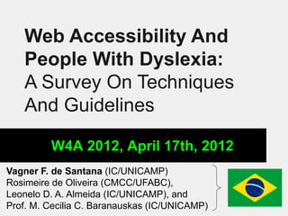 Web Accessibility And
   People With Dyslexia:
   A Survey On Techniques
   And Guidelines

         W4A 2012, April 17th, 2012
Vagner F. de Santana (IC/UNICAMP)
Rosimeire de Oliveira (CMCC/UFABC),
Leonelo D. A. Almeida (IC/UNICAMP), and
Prof. M. Cecilia C. Baranauskas (IC/UNICAMP)
 