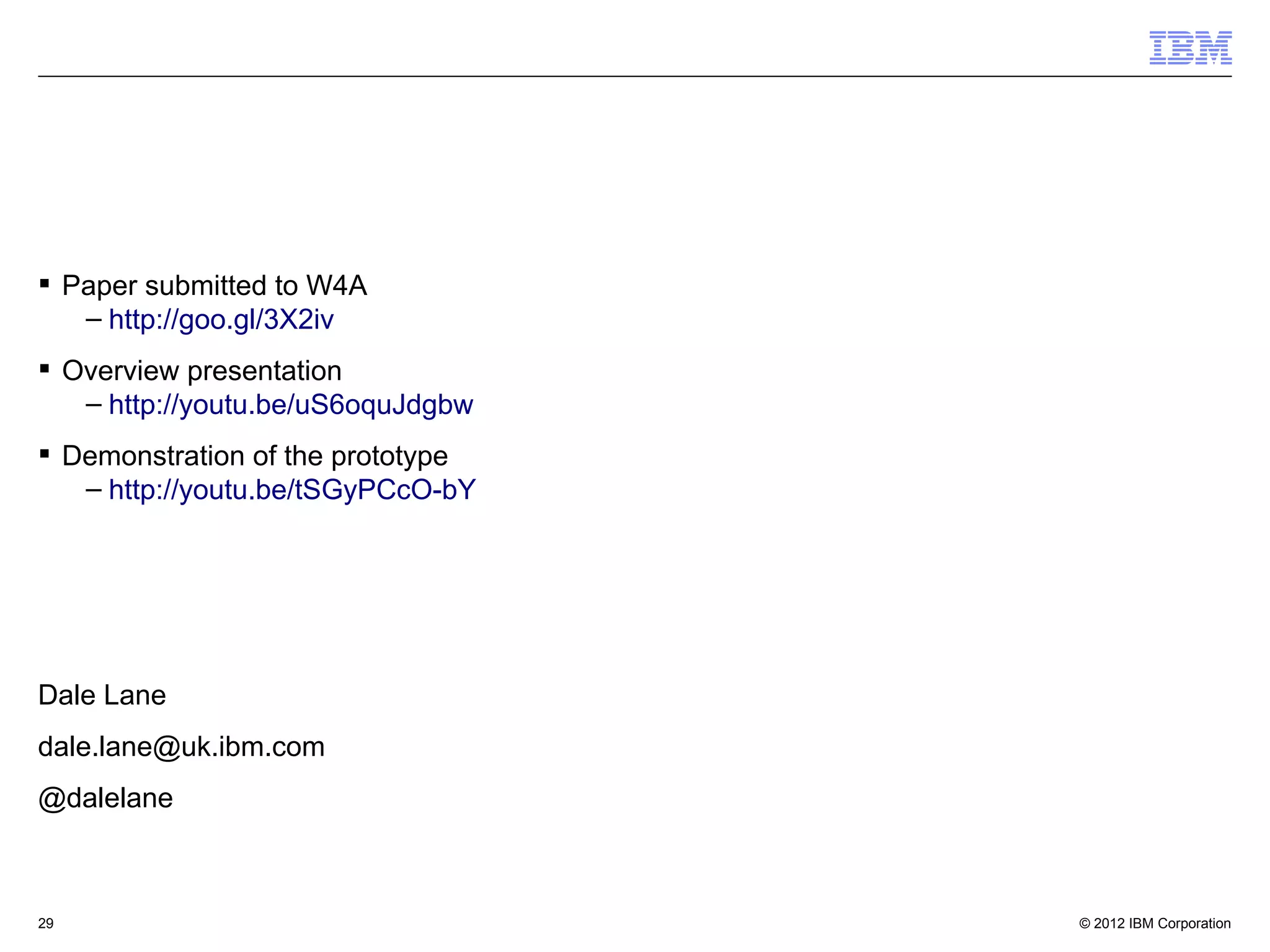 © 2012 IBM Corporation29
 Paper submitted to W4A
– http://goo.gl/3X2iv
 Overview presentation
– http://youtu.be/uS6oquJdgbw
 Demonstration of the prototype
– http://youtu.be/tSGyPCcO-bY
Dale Lane
dale.lane@uk.ibm.com
@dalelane
 