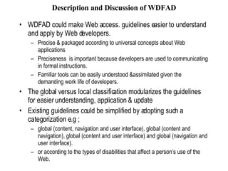 Description and Discussion of WDFAD WDFAD could make Web access. guidelines easier to understand and apply by Web developers. Precise & packaged according to universal concepts about Web applications Preciseness  is important because developers are used to communicating in formal instructions.  Familiar tools can be easily understood &assimilated given the demanding work life of developers. The global versus local classification modularizes the guidelines for easier understanding, application & update Existing guidelines could be simplified by adopting such a categorization e.g ; global (content, navigation and user interface), global (content and navigation), global (content and user interface) and global (navigation and user interface).  or according to the types of disabilities that affect a person’s use of the Web.  