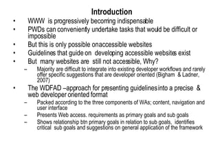     Introduction   WWW  is progressively becoming indispensable PWDs can conveniently undertake tasks that would be difficult or impossible But this is only possible on accessible websites Guidelines that guide on  developing accessible websites exist But  many websites are  still not accessible, Why? Majority are difficult to integrate into existing developer workflows and rarely offer specific suggestions that are developer oriented (Bigham  & Ladner, 2007)  The WDFAD –approach for presenting guidelines into a precise  & web developer oriented format Packed according to the three components of WAs; content, navigation and user interface Presents Web access. requirements as primary goals and sub goals Shows relationship btn primary goals in relation to sub goals,  identifies critical  sub goals and suggestions on general application of the framework 