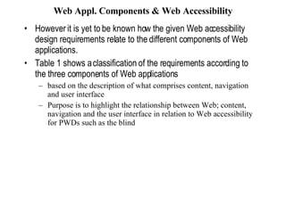 Web Appl. Components & Web Accessibility However it is yet to be known how the given Web accessibility  design requirements relate to the different components of Web applications. Table 1 shows a classification of the requirements according to the three components of Web applications based on the description of what comprises content, navigation and user interface Purpose is to highlight the relationship between Web; content, navigation and the user interface in relation to Web accessibility for PWDs such as the blind 