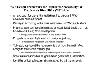 Web Design Framework for Improved Accessibility for People with Disabilities (WDFAD) An approach for presenting guidelines into precise & Web developer oriented format Packaged according to the three components of Web applications Presents Web acc. requirements as pr. goals & sub goals that must be achieved during Web development Using constructs of NFR framework (Chung & Nixon, 1995) Pr. goals represent high level acc.design objectives; to make content, navigation & user interface accessible Sub goals represent the requirements that must be met in Web design to meet each primary goal text alternative for visual elements makes images & video (content) accessible Shows relationships btn pr. goals & sub goals with a justification Identifies critical sub goals-  those shared by all the pr.goals  