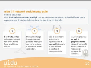 uidu | il network socialmente utile
Come è costruito?
uidu è costruito su quattro principi, che ne fanno uno strumento utile ed efficace per le
organizzazioni di qualsiasi dimensione e estensione territoriale.




È costruito ad hoc      In un unico luogo       uidu fa incontrare       In uidu la presenza
sulle organizzazioni    le organizzazioni       sostenitori e            sul web è
non profit. Come        possono interagire      organizzazioni in        geograficamente
fosse un abito su       con chi le sostiene     base agli interessi e    mirata: il non profit
misura.                 e incontrare nuovi      in base all’area         abita il territorio e
                        sostenitori.            geografica di            necessita di
                                                impegno sociale          sostegno del
                                                                         territorio.
 