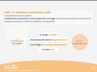 uidu | il network socialmente utile
Cosa dovrò fare per usarlo?
Esattamente continuare a fare quello che si fa oggi: comunicare la propria missione e le
proprie iniziative in maniera costante e trasparente.




                                    In modo semplice

      Solo che si può     Alla portata di tutte le organizzazioni      grazie a
       fare meglio                                                   www.uidu.org
                         In un luogo che ascolta attentamente

                                       A costo zero
 