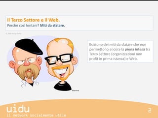 Il Terzo Settore e il Web.
Perchè così lontani? Miti da sfatare.



                                        Esistono dei miti da sfatare che non
                                        permettono ancora la piena intesa tra
                                        Terzo Settore (organizzazioni non
                                        profit in prima istanza) e Web.
 