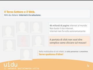 Il Terzo Settore e il Web.
Miti da sfatare: Internet è la soluzione.



                                                   46 miliardi di pagine internet al mondo.
                                                   Non basta il sito internet.
                                                   Internet non fa nulla autonomamente.


                                                   A portata di click non vuol dire
                                                   semplice come cliccare sul mouse!


                                      Nella moltitudine di siti infatti, la sola presenza è anonima.
                                      Serve qualcosa d’altro!
 