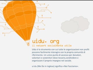 Uidu è lo strumento con cui tutte le organizzazioni non profit
possono facilmente interagire con la propria comunità di
riferimento. Un unico punto di accesso per donatori,
volontari e sostenitori dove tessere,condividere e
organizzare il proprio impegno nel sociale.

ui du (We Do in inglese) significa «Noi Facciamo».
 
