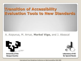 Transition of Accessibility
Evaluation Tools to New Standards




A. Aizpurua, M. Arrue, Markel Vigo, and J. Abascal




University of the                                                                                Laboratory of HCI
Basque Country                                                                                   for Special Needs

                    International Cross-Disciplinary Conference on Web Accessibility, W4A 2009
 