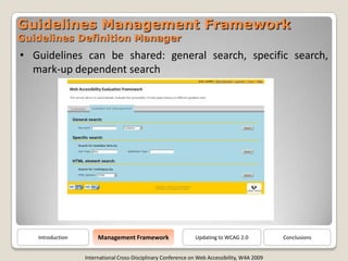 Guidelines Management Framework
Guidelines Definition Manager
• Guidelines can be shared: general search, specific search,
  mark-up dependent search




                       Management Framework
   Introduction                                                Updating to WCAG 2.0            Conclusions


                  International Cross-Disciplinary Conference on Web Accessibility, W4A 2009
 