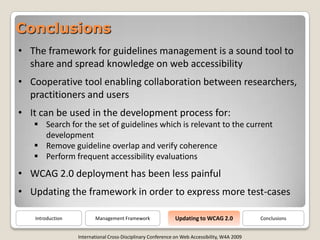 Conclusions
• The framework for guidelines management is a sound tool to
  share and spread knowledge on web accessibility
• Cooperative tool enabling collaboration between researchers,
  practitioners and users
• It can be used in the development process for:
    Search for the set of guidelines which is relevant to the current
     development
    Remove guideline overlap and verify coherence
    Perform frequent accessibility evaluations
• WCAG 2.0 deployment has been less painful
• Updating the framework in order to express more test-cases

                                                             Updating to WCAG 2.0
   Introduction          Management Framework                                                  Conclusions


                  International Cross-Disciplinary Conference on Web Accessibility, W4A 2009
 