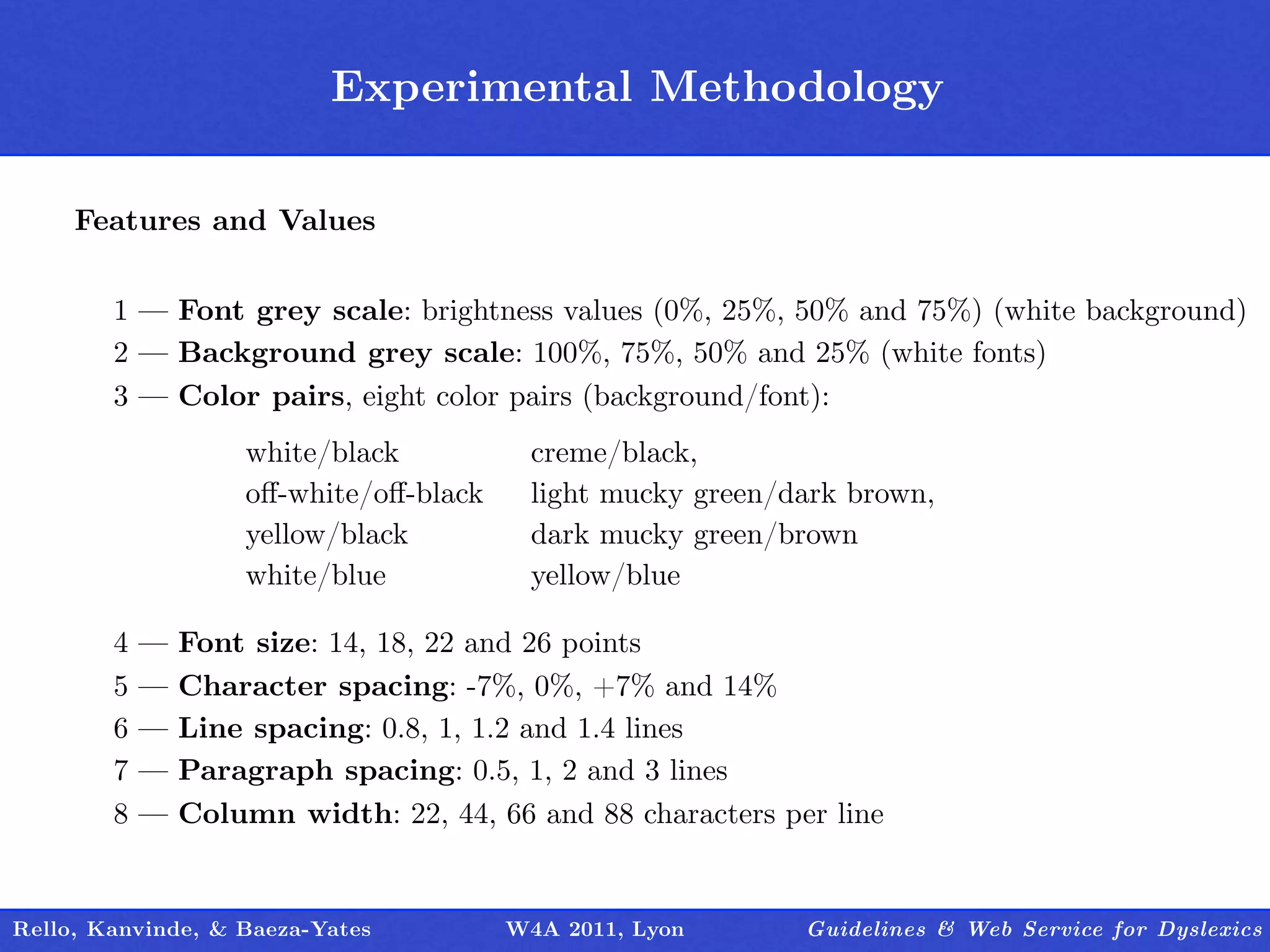Experimental Methodology
                                  Outline

     Features and Values


        1 — Font grey scale: brightness values (0%, 25%, 50% and 75%) (white background)
        2 — Background grey scale: 100%, 75%, 50% and 25% (white fonts)
        3 — Color pairs, eight color pairs (background/font):
                    white/black           creme/black,
                    oﬀ-white/oﬀ-black     light mucky green/dark brown,
                    yellow/black          dark mucky green/brown
                    white/blue            yellow/blue

        4   —   Font size: 14, 18, 22 and 26 points
        5   —   Character spacing: -7%, 0%, +7% and 14%
        6   —   Line spacing: 0.8, 1, 1.2 and 1.4 lines
        7   —   Paragraph spacing: 0.5, 1, 2 and 3 lines
        8   —   Column width: 22, 44, 66 and 88 characters per line


Rello, Kanvinde, & Baeza-Yates          W4A 2011, Lyon       Guidelines & Web Service for Dyslexics
 