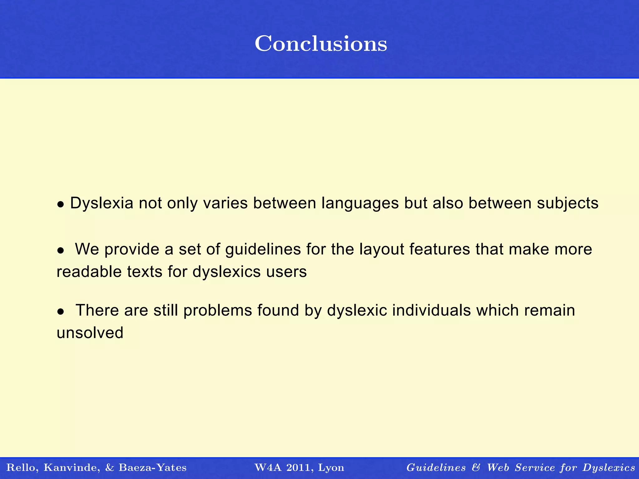 Conclusions
                                   Outline




        • Dyslexia not only varies between languages but also between subjects

        • We provide a set of guidelines for the layout features that make more
        readable texts for dyslexics users

        • There are still problems found by dyslexic individuals which remain
        unsolved




Rello, Kanvinde, & Baeza-Yates    W4A 2011, Lyon      Guidelines & Web Service for Dyslexics
 