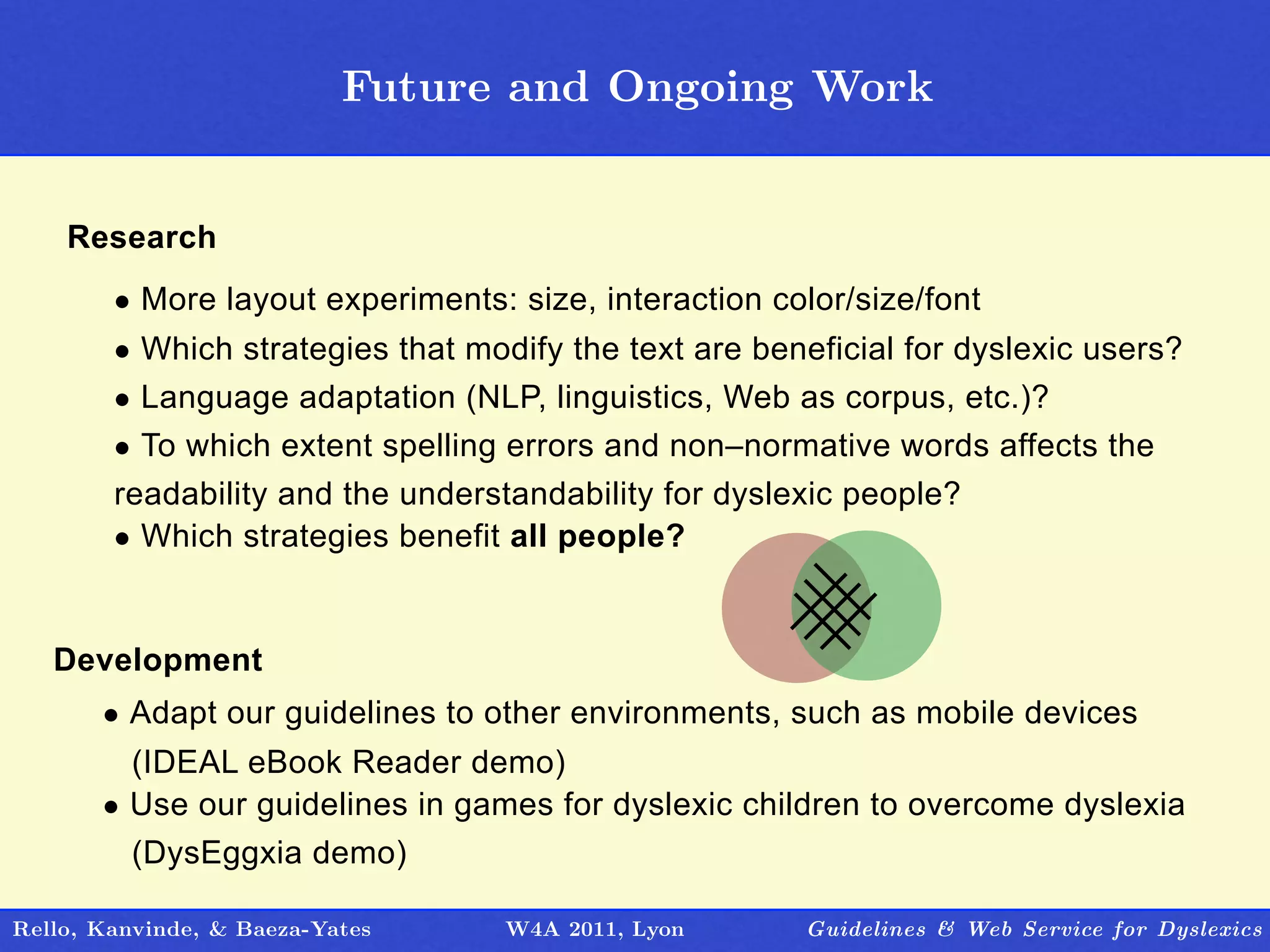 Future and Ongoing Work
                                   Outline


    Research
        • More layout experiments: size, interaction color/size/font
        • Which strategies that modify the text are beneficial for dyslexic users?
        • Language adaptation (NLP, linguistics, Web as corpus, etc.)?
        • To which extent spelling errors and non–normative words affects the
        readability and the understandability for dyslexic people?
        • Which strategies benefit all people?


   Development
       • Adapt our guidelines to other environments, such as mobile devices
         (IDEAL eBook Reader demo)
       • Use our guidelines in games for dyslexic children to overcome dyslexia
         (DysEggxia demo)

Rello, Kanvinde, & Baeza-Yates     W4A 2011, Lyon      Guidelines & Web Service for Dyslexics
 