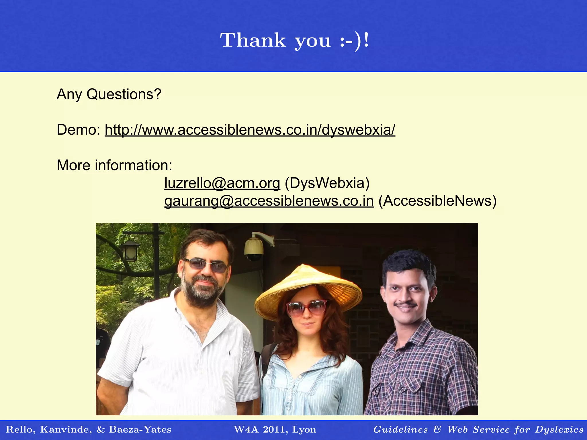 Thank you :-)!
                                   Outline

         Any Questions?

         Demo: http://www.accessiblenews.co.in/dyswebxia/

         More information:
                        luzrello@acm.org (DysWebxia)
                        gaurang@accessiblenews.co.in (AccessibleNews)




Rello, Kanvinde, & Baeza-Yates    W4A 2011, Lyon     Guidelines & Web Service for Dyslexics
 