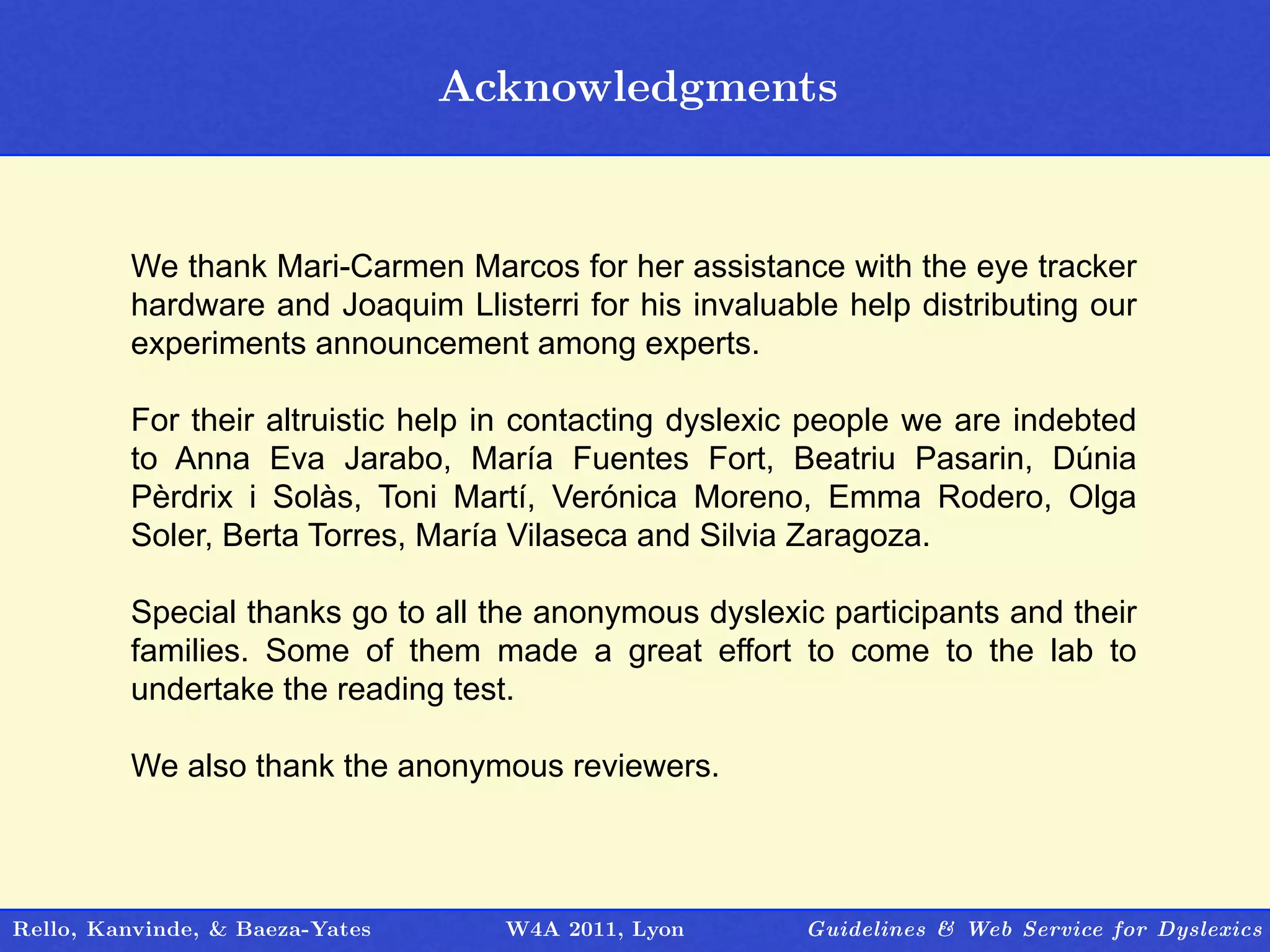 Acknowledgments
                                    Outline


         We thank Mari-Carmen Marcos for her assistance with the eye tracker
         hardware and Joaquim Llisterri for his invaluable help distributing our
         experiments announcement among experts.

         For their altruistic help in contacting dyslexic people we are indebted
         to Anna Eva Jarabo, María Fuentes Fort, Beatriu Pasarin, Dúnia
         Pèrdrix i Solàs, Toni Martí, Verónica Moreno, Emma Rodero, Olga
         Soler, Berta Torres, María Vilaseca and Silvia Zaragoza.

         Special thanks go to all the anonymous dyslexic participants and their
         families. Some of them made a great effort to come to the lab to
         undertake the reading test.

         We also thank the anonymous reviewers.



Rello, Kanvinde, & Baeza-Yates     W4A 2011, Lyon       Guidelines & Web Service for Dyslexics
 