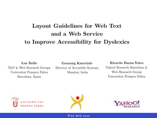 Layout Guidelines for Web Text
                  and a Web Service
         to Improve Accessibility for Dyslexics


        Luz Rello               Gaurang Kanvinde               Ricardo Baeza-Yates
NLP & Web Research Groups   Director of Accessible Systems   Yahoo! Research Barcelona &
 Universitat Pompeu Fabra           Mumbai, India               Web Research Group
     Barcelona, Spain                                         Universitat Pompeu Fabra




                                    W4A 2012, Lyon
 