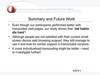 10/11
Summary and Future Work
• Even though our participants performed better with
transcoded web pages, our study shows that “old habits
die hard”!
• Although people are not satisfied with their current small
screen device web browsing support, they still manage to
use it and look for similar support in transcoded versions.
• A more individualised transcoding might be better - need
to investigate further!
 