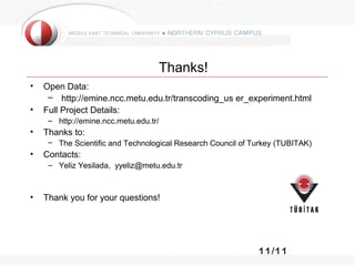 11/11
Thanks!
• Open Data:
– http://emine.ncc.metu.edu.tr/transcoding_us er_experiment.html
• Full Project Details:
– http://emine.ncc.metu.edu.tr/
• Thanks to:
– The Scientific and Technological Research Council of Turkey (TUBITAK)
• Contacts:
– Yeliz Yesilada, yyeliz@metu.edu.tr
• Thank you for your questions!
 