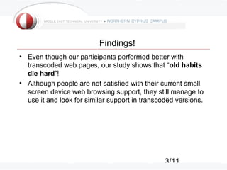 3/11
Findings!
• Even though our participants performed better with
transcoded web pages, our study shows that “old habits
die hard”!
• Although people are not satisfied with their current small
screen device web browsing support, they still manage to
use it and look for similar support in transcoded versions.
 