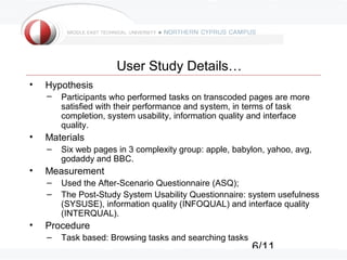 6/11
User Study Details…
• Hypothesis
– Participants who performed tasks on transcoded pages are more
satisfied with their performance and system, in terms of task
completion, system usability, information quality and interface
quality.
• Materials
– Six web pages in 3 complexity group: apple, babylon, yahoo, avg,
godaddy and BBC.
• Measurement
– Used the After-Scenario Questionnaire (ASQ);
– The Post-Study System Usability Questionnaire: system usefulness
(SYSUSE), information quality (INFOQUAL) and interface quality
(INTERQUAL).
• Procedure
– Task based: Browsing tasks and searching tasks
 