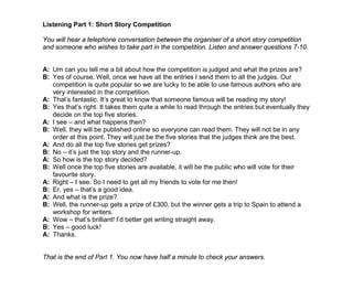 Listening Part 1: Short Story Competition
You will hear a telephone conversation between the organiser of a short story competition
and someone who wishes to take part in the competition. Listen and answer questions 7-10.
A: Um can you tell me a bit about how the competition is judged and what the prizes are?
B: Yes of course. Well, once we have all the entries I send them to all the judges. Our
competition is quite popular so we are lucky to be able to use famous authors who are
very interested in the competition.
A: That’s fantastic. It’s great to know that someone famous will be reading my story!
B: Yes that’s right. It takes them quite a while to read through the entries but eventually they
decide on the top five stories.
A: I see – and what happens then?
B: Well, they will be published online so everyone can read them. They will not be in any
order at this point. They will just be the five stories that the judges think are the best.
A: And do all the top five stories get prizes?
B: No – it’s just the top story and the runner-up.
A: So how is the top story decided?
B: Well once the top five stories are available, it will be the public who will vote for their
favourite story.
A: Right – I see. So I need to get all my friends to vote for me then!
B: Er, yes – that’s a good idea.
A: And what is the prize?
B: Well, the runner-up gets a prize of £300, but the winner gets a trip to Spain to attend a
workshop for writers.
A: Wow – that’s brilliant! I’d better get writing straight away.
B: Yes – good luck!
A: Thanks.
That is the end of Part 1. You now have half a minute to check your answers.
 