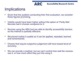 Implications Given that the auditors conducting their first evaluation, we consider these figures promising.  Validity would have been higher without the option of ‘Partly Met’. Novices had 4 choices compared to 3. Novices using the AEA tool are able to identify accessibility barriers so the method is partially effective. Structured makes it usable so it can be applied, repeated, learned and remembered. Checks that require subjective judgement still have lowest level of accuracy. We can provide a method, but we can’t control how well the novices use it, or how much effort they put into using it. 