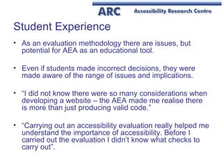 Student Experience As an evaluation methodology there are issues, but potential for AEA as an educational tool. Even if students made incorrect decisions, they were made aware of the range of issues and implications. “ I did not know there were so many considerations when developing a website – the AEA made me realise there is more than just producing valid code.” “ Carrying out an accessibility evaluation really helped me understand the importance of accessibility. Before I carried out the evaluation I didn’t know what checks to carry out”.  