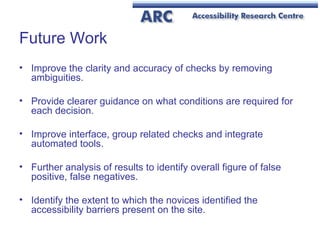 Future Work Improve the clarity and accuracy of checks by removing ambiguities.  Provide clearer guidance on what conditions are required for each decision.  Improve interface, group related checks and integrate automated tools.  Further analysis of results to identify overall figure of false positive, false negatives. Identify the extent to which the novices identified the accessibility barriers present on the site. 