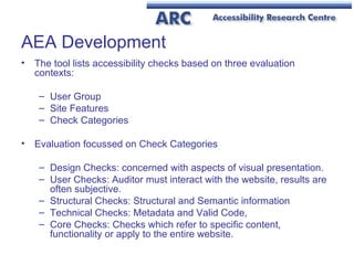AEA Development The tool lists accessibility checks based on three evaluation contexts: User Group Site Features Check Categories Evaluation focussed on Check Categories Design Checks: concerned with aspects of visual presentation.  User Checks: Auditor must interact with the website, results are often subjective.   Structural Checks: Structural and Semantic information  Technical Checks: Metadata and Valid Code,  Core Checks: Checks which refer to specific content, functionality or apply to the entire website.   