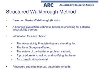Structured Walkthrough Method  Based on Barrier Walkthrough ( Brajnik) A heuristic evaluation technique based on checking for potential accessibility barriers. Information for each check: The Accessibility Principle they are checking for. The User Group(s) affected. The nature of the barrier or problem caused. A procedure for checking and verifying the issue. An example video tutorial .  Procedure could be manual, automatic, or both. 