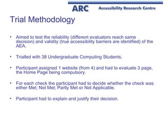 Trial Methodology Aimed to test the reliability (different evaluators reach same decision) and validity (true accessibility barriers are identified) of the AEA. Trialled with 38 Undergraduate Computing Students. Participant assigned 1 website (from 4) and had to evaluate 3 page, the Home Page being compulsory. For each check the participant had to decide whether the check was either Met; Not Met; Partly Met or Not Applicable. Participant had to explain and justify their decision. 