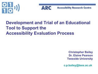 Christopher Bailey Dr. Elaine Pearson Teesside University [email_address]   Development and Trial of an Educational Tool to Support the  Accessibility Evaluation Process 