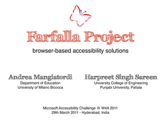 Farfalla Project
           browser-based accessibility solutions



Andrea Mangiatordi                       Harpreet Singh Sareen
   Department of Education                     University College of Engineering
  University of Milano Bicocca                    Punjabi University, Patiala




                 Microsoft Accessibility Challenge @ W4A 2011
                      29th March 2011 - Hyderabad, India
 