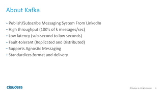 11	
  ©	
  Cloudera,	
  Inc.	
  All	
  rights	
  reserved.	
  
About	
  Ka;a	
  
•  Publish/Subscribe	
  Messaging	
  System	
  From	
  LinkedIn	
  
•  High	
  throughput	
  (100’s	
  of	
  k	
  messages/sec)	
  
•  Low	
  latency	
  (sub-­‐second	
  to	
  low	
  seconds)	
  
•  Fault-­‐tolerant	
  (Replicated	
  and	
  Distributed)	
  
•  Supports	
  Agnos8c	
  Messaging	
  
•  Standardizes	
  format	
  and	
  delivery	
  
 