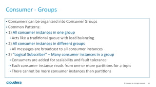 26	
  ©	
  Cloudera,	
  Inc.	
  All	
  rights	
  reserved.	
  
Consumer	
  -­‐	
  Groups	
  
•  Consumers	
  can	
  be	
  organized	
  into	
  Consumer	
  Groups	
  
•  Common	
  Palerns:	
  
•  1)	
  All	
  consumer	
  instances	
  in	
  one	
  group	
  
• Acts	
  like	
  a	
  tradi8onal	
  queue	
  with	
  load	
  balancing	
  
•  2)	
  All	
  consumer	
  instances	
  in	
  diﬀerent	
  groups	
  
• All	
  messages	
  are	
  broadcast	
  to	
  all	
  consumer	
  instances	
  
•  3)	
  “Logical	
  Subscriber”	
  –	
  Many	
  consumer	
  instances	
  in	
  a	
  group	
  
• Consumers	
  are	
  added	
  for	
  scalability	
  and	
  fault	
  tolerance	
  	
  
• Each	
  consumer	
  instance	
  reads	
  from	
  one	
  or	
  more	
  par88ons	
  for	
  a	
  topic	
  
• There	
  cannot	
  be	
  more	
  consumer	
  instances	
  than	
  par88ons	
  
 