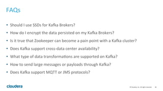 38	
  ©	
  Cloudera,	
  Inc.	
  All	
  rights	
  reserved.	
  
FAQs	
  
•  Should	
  I	
  use	
  SSDs	
  for	
  Ka;a	
  Brokers?	
  
•  How	
  do	
  I	
  encrypt	
  the	
  data	
  persisted	
  on	
  my	
  Ka;a	
  Brokers?	
  
•  Is	
  it	
  true	
  that	
  Zookeeper	
  can	
  become	
  a	
  pain	
  point	
  with	
  a	
  Ka;a	
  cluster?	
  
•  Does	
  Ka;a	
  support	
  cross-­‐data	
  center	
  availability?	
  
•  What	
  type	
  of	
  data	
  transforma8ons	
  are	
  supported	
  on	
  Ka;a?	
  
•  How	
  to	
  send	
  large	
  messages	
  or	
  payloads	
  through	
  Ka;a?	
  
•  Does	
  Ka;a	
  support	
  MQTT	
  or	
  JMS	
  protocols?	
  
 
