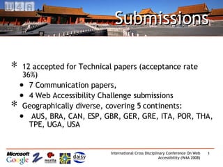 Submissions 12 accepted for Technical papers (acceptance rate 36%) 7 Communication papers, 4 Web Accessibility Challenge submissions Geographically diverse, covering 5 continents: AUS, BRA, CAN, ESP, GBR, GER, GRE, ITA, POR, THA, TPE, UGA, USA 