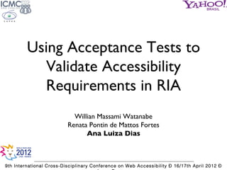 Using Acceptance Tests to
           Validate Accessibility
           Requirements in RIA
                            Willian Massami Watanabe
                          Renata Pontin de Mattos Fortes
                                Ana Luiza Dias



9th International Cross-Disciplinary Conference on Web Accessibility – 16/17th April 2012 –
 