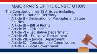 MAJOR PARTS OF THE CONSTITUTION
The Constitution has 18 Articles, including:
• Article I – National Territory
• Article II – Declaration of Principles and State
Policies
• Article III – Bill of Rights
• Article IV – Citizenship
• Article VI – Legislative Department
• Article VII – Executive Department
• Article VIII – Judicial Department
• Article IX – Constitutional Commissions
• Article X – Local Government
 